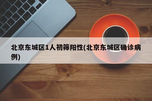 北京东城区1人初筛阳性(北京东城区确诊病例)