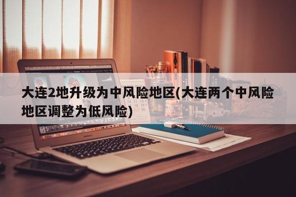 大连2地升级为中风险地区(大连两个中风险地区调整为低风险)
