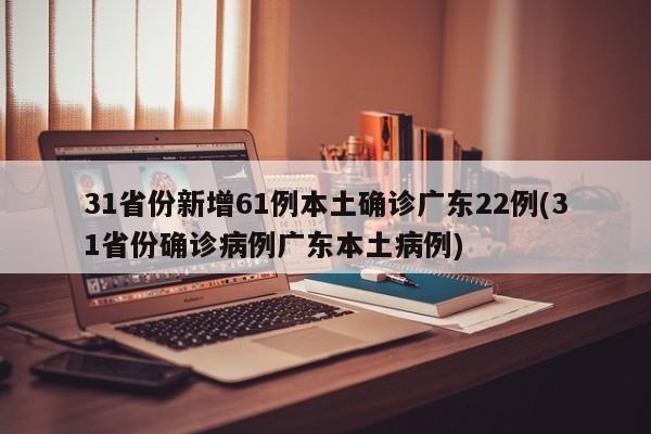 31省份新增61例本土确诊广东22例(31省份确诊病例广东本土病例)