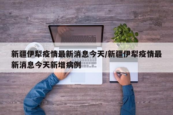 新疆伊犁疫情最新消息今天/新疆伊犁疫情最新消息今天新增病例