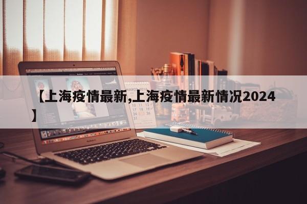 【上海疫情最新,上海疫情最新情况2024】