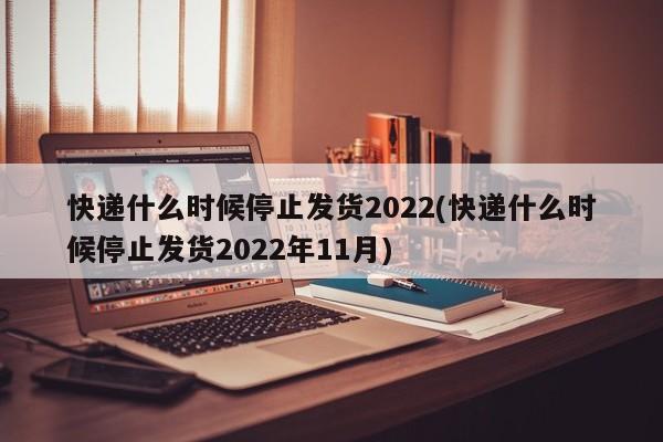 快递什么时候停止发货2022(快递什么时候停止发货2022年11月)