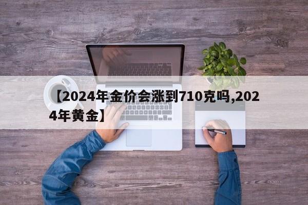 【2024年金价会涨到710克吗,2024年黄金】