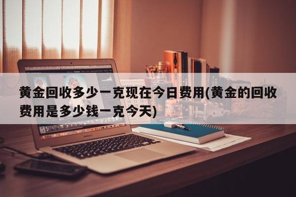黄金回收多少一克现在今日费用(黄金的回收费用是多少钱一克今天)