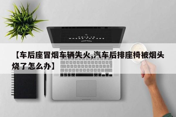 【车后座冒烟车辆失火,汽车后排座椅被烟头烧了怎么办】