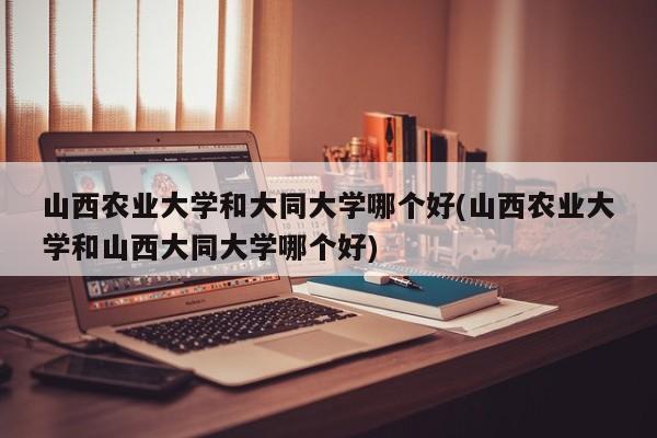 山西农业大学和大同大学哪个好(山西农业大学和山西大同大学哪个好)