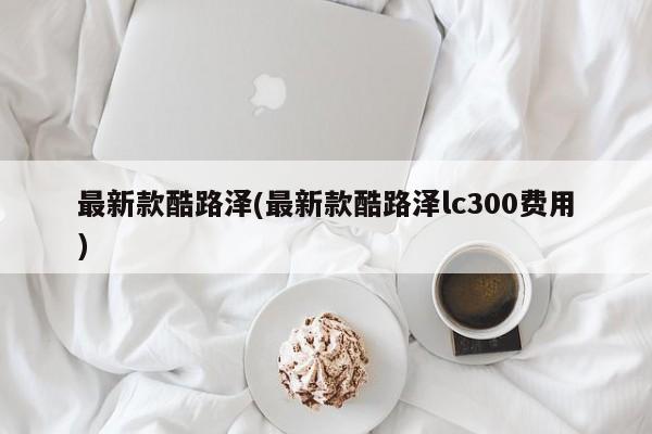 最新款酷路泽(最新款酷路泽lc300费用)