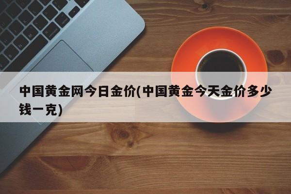 中国黄金网今日金价(中国黄金今天金价多少钱一克)