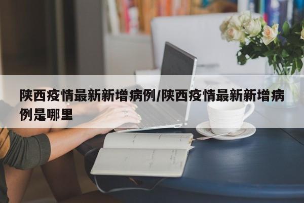 陕西疫情最新新增病例/陕西疫情最新新增病例是哪里