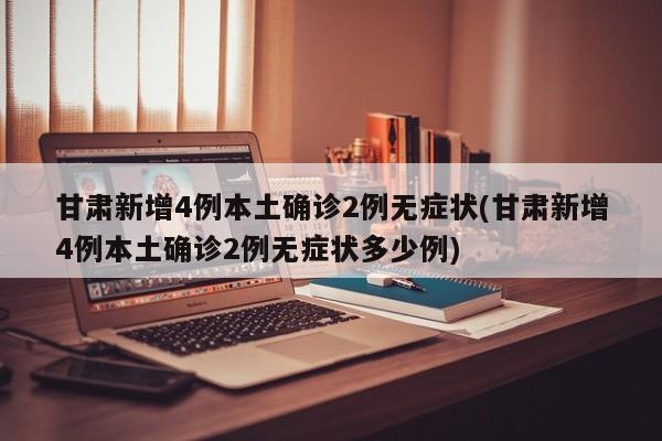 甘肃新增4例本土确诊2例无症状(甘肃新增4例本土确诊2例无症状多少例)