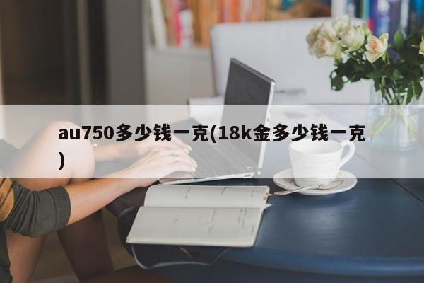 au750多少钱一克(18k金多少钱一克)
