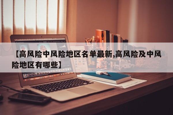 【高风险中风险地区名单最新,高风险及中风险地区有哪些】