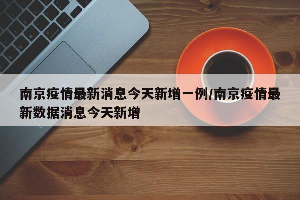 南京疫情最新消息今天新增一例/南京疫情最新数据消息今天新增