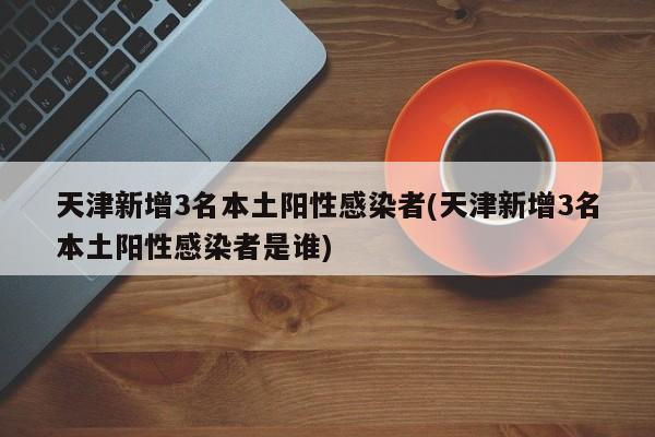 天津新增3名本土阳性感染者(天津新增3名本土阳性感染者是谁)