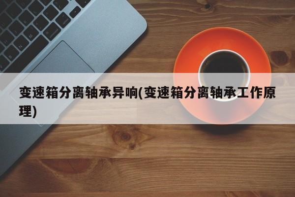 变速箱分离轴承异响(变速箱分离轴承工作原理)