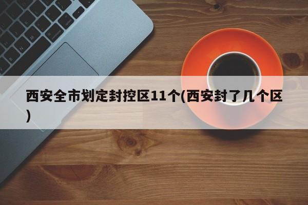 西安全市划定封控区11个(西安封了几个区)