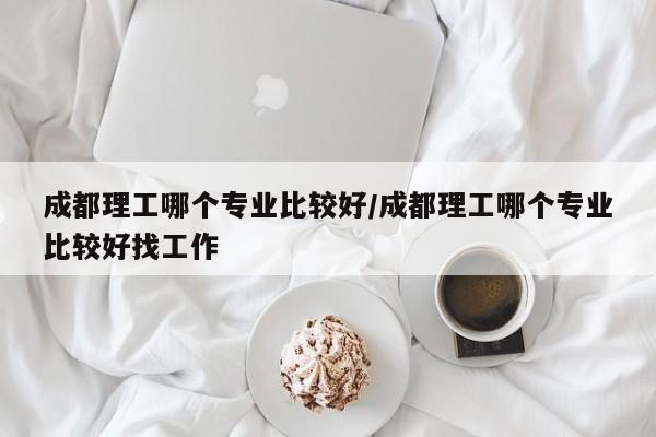 成都理工哪个专业比较好/成都理工哪个专业比较好找工作