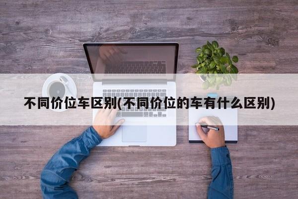 不同价位车区别(不同价位的车有什么区别)