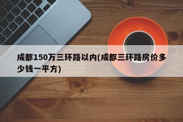 成都150万三环路以内(成都三环路房价多少钱一平方)