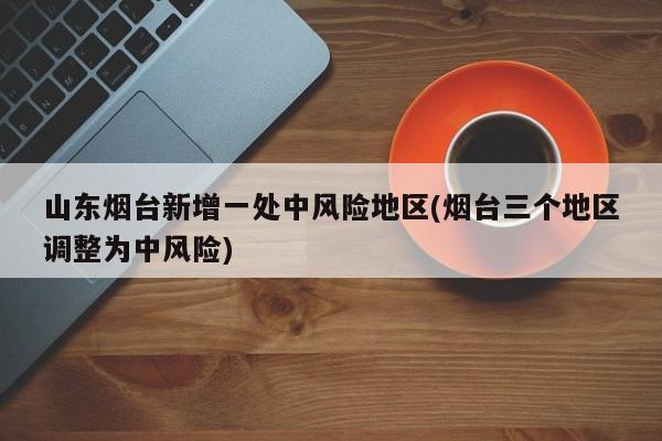 山东烟台新增一处中风险地区(烟台三个地区调整为中风险)