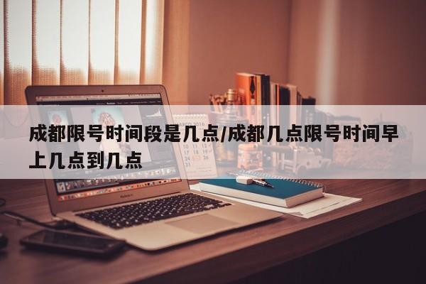 成都限号时间段是几点/成都几点限号时间早上几点到几点