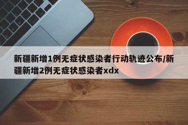 新疆新增1例无症状感染者行动轨迹公布/新疆新增2例无症状感染者xdx