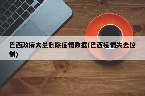 巴西政府大量删除疫情数据(巴西疫情失去控制)