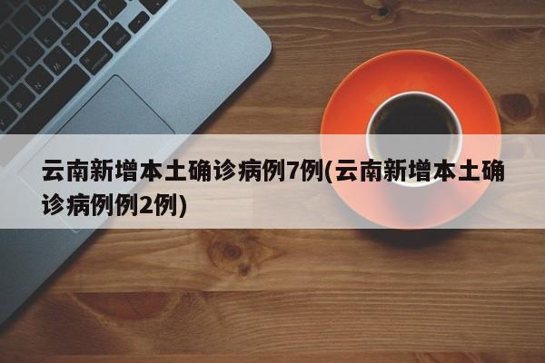 云南新增本土确诊病例7例(云南新增本土确诊病例例2例)