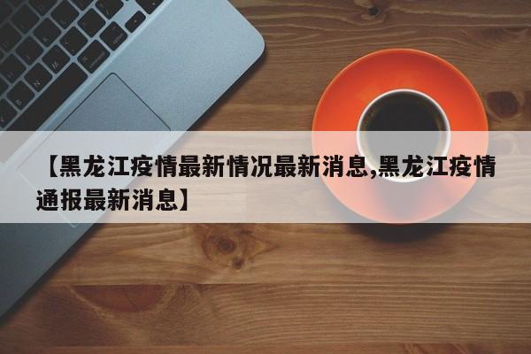 【黑龙江疫情最新情况最新消息,黑龙江疫情通报最新消息】