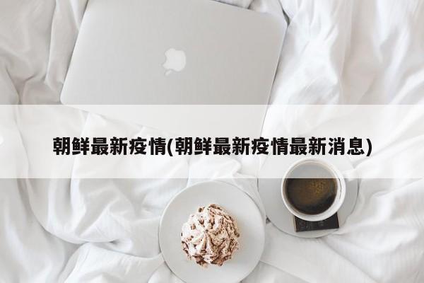 朝鲜最新疫情(朝鲜最新疫情最新消息)