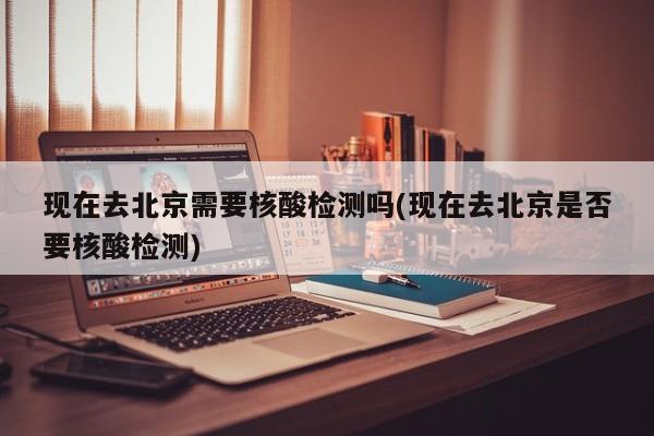 现在去北京需要核酸检测吗(现在去北京是否要核酸检测)