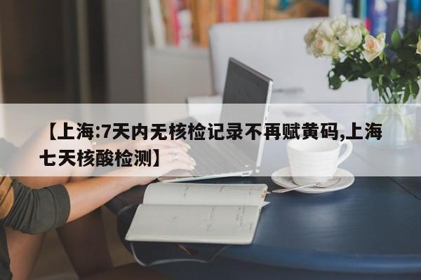 【上海:7天内无核检记录不再赋黄码,上海七天核酸检测】