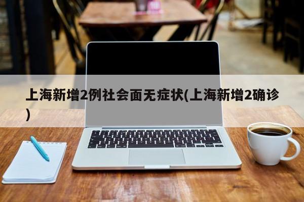 上海新增2例社会面无症状(上海新增2确诊)