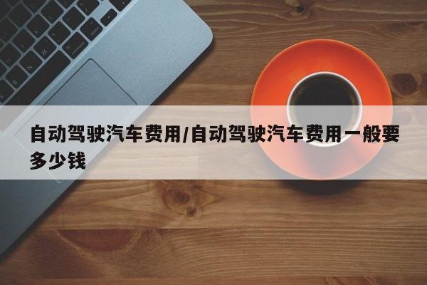 自动驾驶汽车费用/自动驾驶汽车费用一般要多少钱