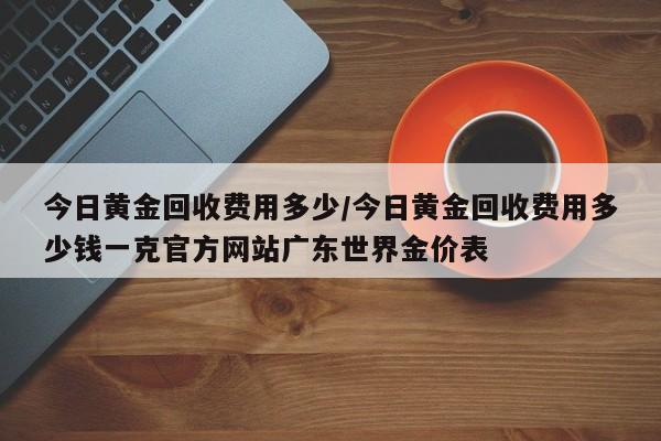 今日黄金回收费用多少/今日黄金回收费用多少钱一克官方网站广东世界金价表