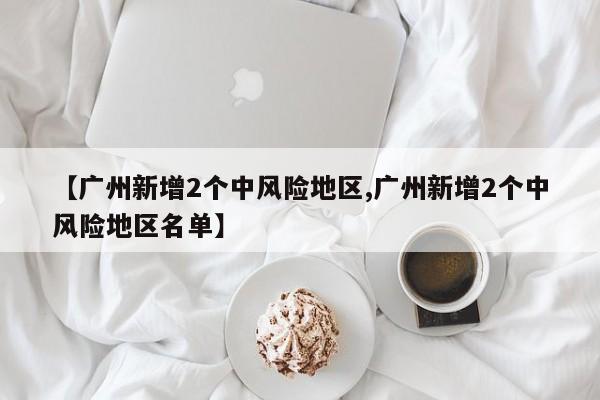 【广州新增2个中风险地区,广州新增2个中风险地区名单】
