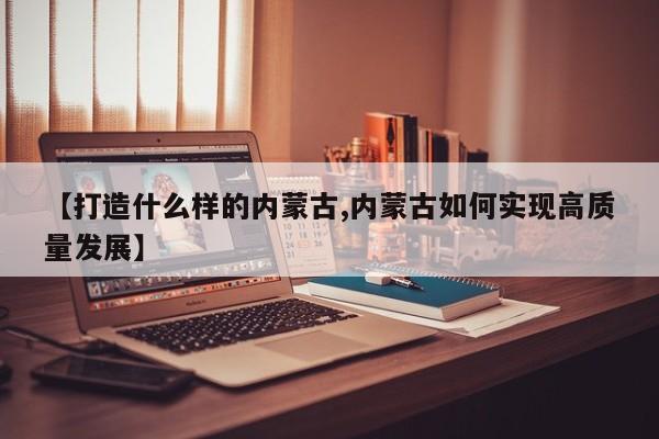 【打造什么样的内蒙古,内蒙古如何实现高质量发展】