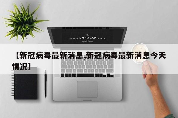 【新冠病毒最新消息,新冠病毒最新消息今天情况】
