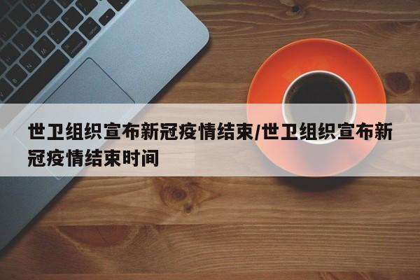 世卫组织宣布新冠疫情结束/世卫组织宣布新冠疫情结束时间