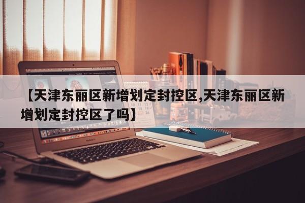【天津东丽区新增划定封控区,天津东丽区新增划定封控区了吗】