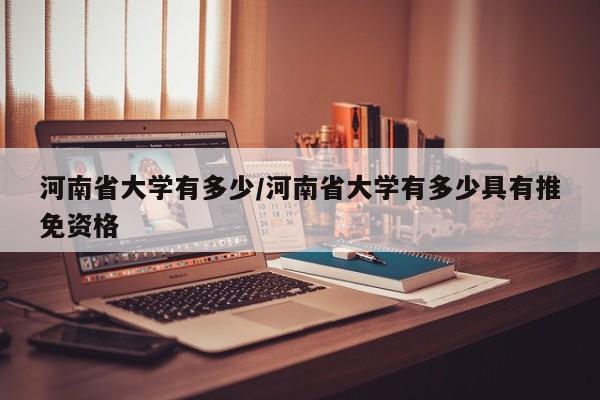 河南省大学有多少/河南省大学有多少具有推免资格