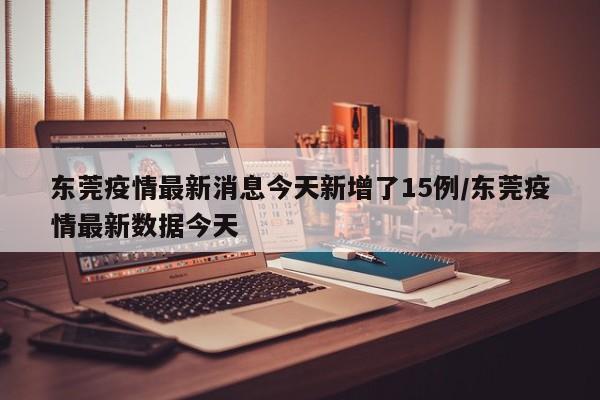 东莞疫情最新消息今天新增了15例/东莞疫情最新数据今天