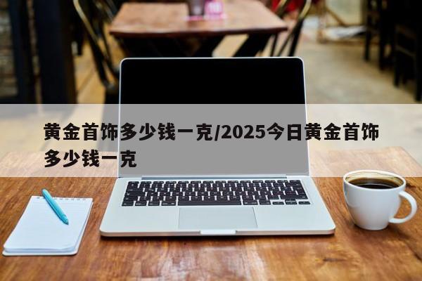 黄金首饰多少钱一克/2025今日黄金首饰多少钱一克
