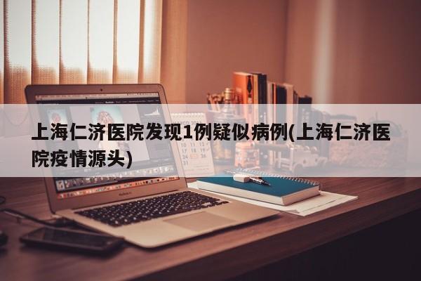 上海仁济医院发现1例疑似病例(上海仁济医院疫情源头)
