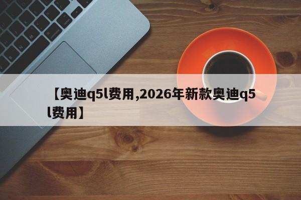 【奥迪q5l费用,2026年新款奥迪q5l费用】