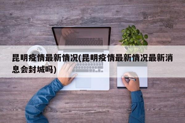 昆明疫情最新情况(昆明疫情最新情况最新消息会封城吗)
