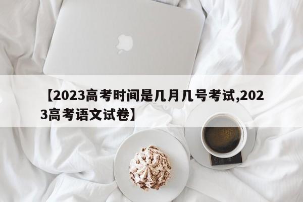 【2023高考时间是几月几号考试,2023高考语文试卷】