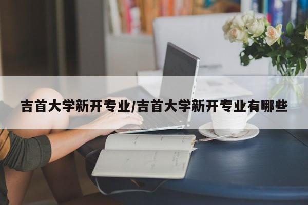 吉首大学新开专业/吉首大学新开专业有哪些