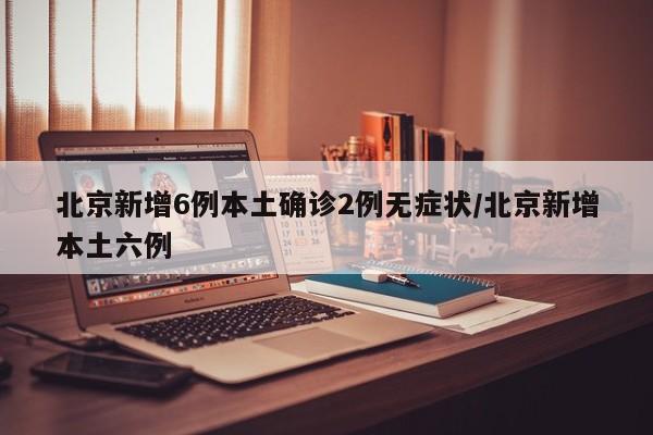 北京新增6例本土确诊2例无症状/北京新增本土六例