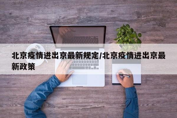 北京疫情进出京最新规定/北京疫情进出京最新政策